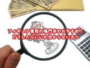 フィギュア買取の鳴門市おすすめ！どうしたらいいか分からない方へ