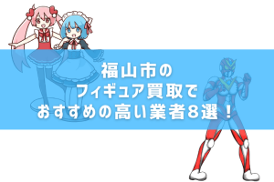 福山市のフィギュア買取でおすすめの高い業者8選！